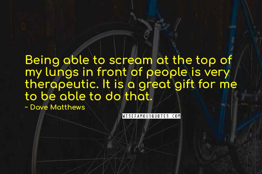 Dave Matthews Quotes: Being able to scream at the top of my lungs in front of people is very therapeutic. It is a great gift for me to be able to do that.