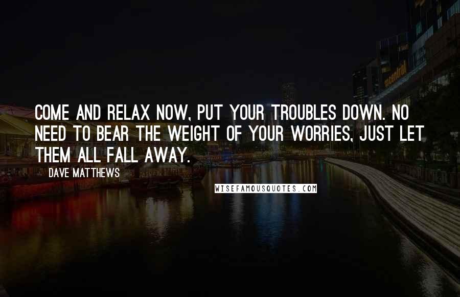 Dave Matthews Quotes: Come and relax now, put your troubles down. No need to bear the weight of your worries, just let them all fall away.