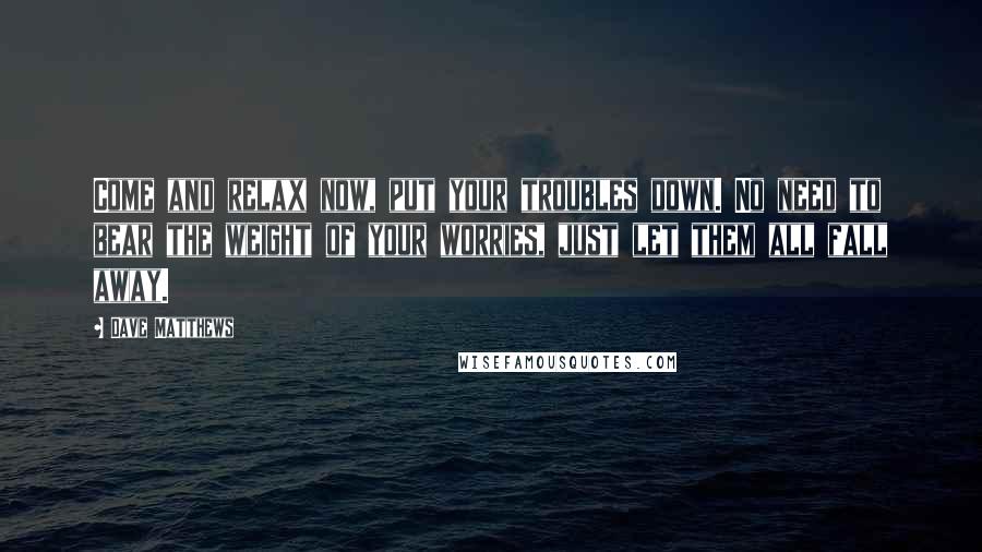 Dave Matthews Quotes: Come and relax now, put your troubles down. No need to bear the weight of your worries, just let them all fall away.