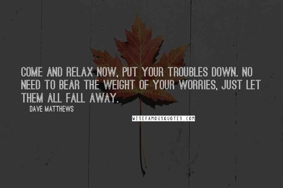 Dave Matthews Quotes: Come and relax now, put your troubles down. No need to bear the weight of your worries, just let them all fall away.