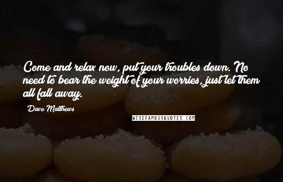 Dave Matthews Quotes: Come and relax now, put your troubles down. No need to bear the weight of your worries, just let them all fall away.