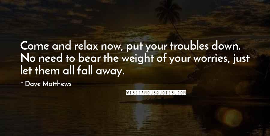 Dave Matthews Quotes: Come and relax now, put your troubles down. No need to bear the weight of your worries, just let them all fall away.