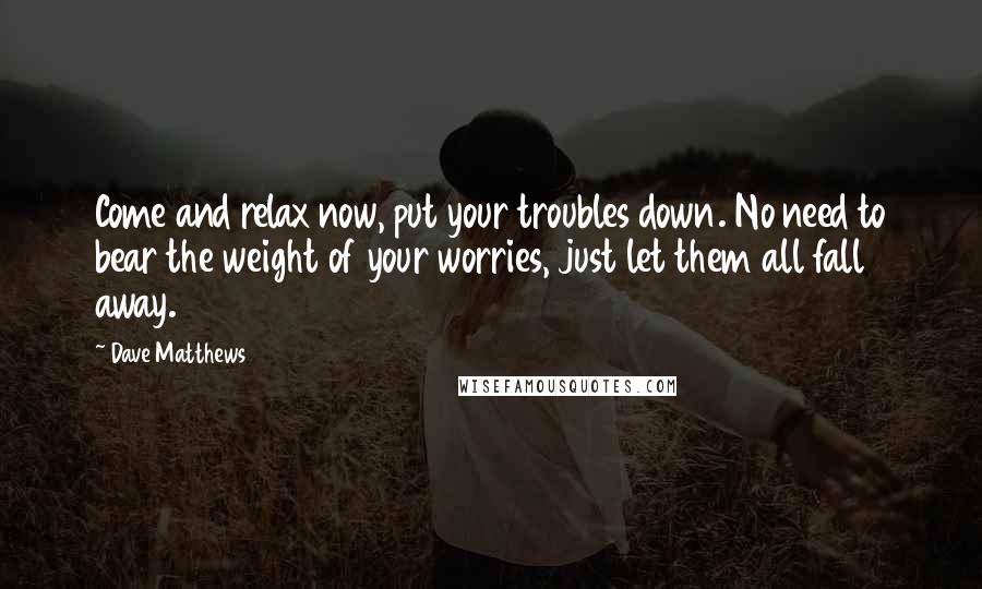 Dave Matthews Quotes: Come and relax now, put your troubles down. No need to bear the weight of your worries, just let them all fall away.