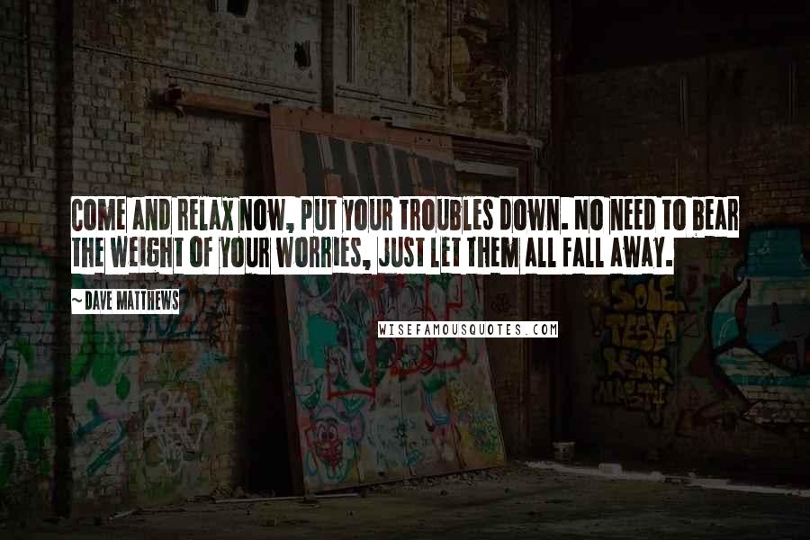 Dave Matthews Quotes: Come and relax now, put your troubles down. No need to bear the weight of your worries, just let them all fall away.