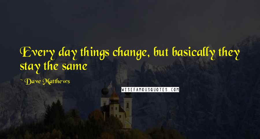 Dave Matthews Quotes: Every day things change, but basically they stay the same