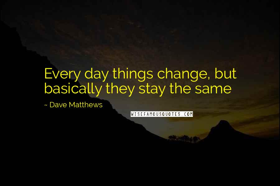 Dave Matthews Quotes: Every day things change, but basically they stay the same