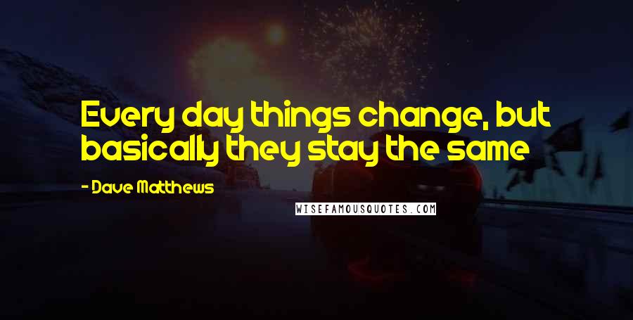 Dave Matthews Quotes: Every day things change, but basically they stay the same