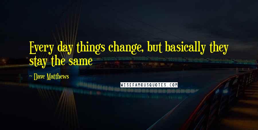 Dave Matthews Quotes: Every day things change, but basically they stay the same