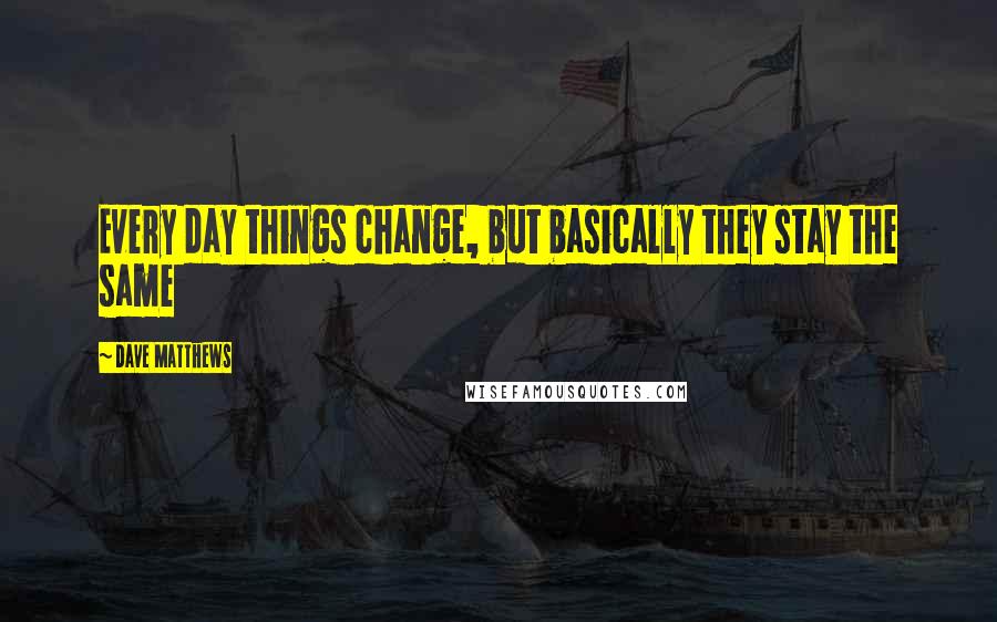 Dave Matthews Quotes: Every day things change, but basically they stay the same