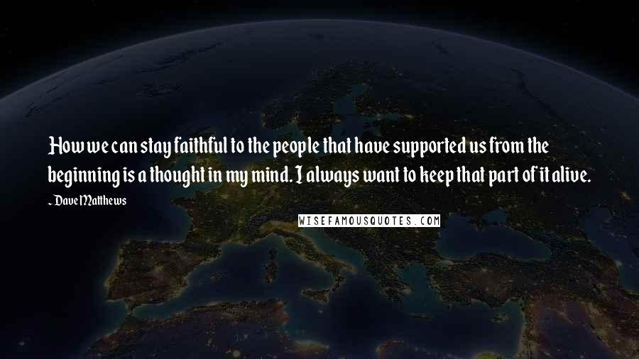 Dave Matthews Quotes: How we can stay faithful to the people that have supported us from the beginning is a thought in my mind. I always want to keep that part of it alive.