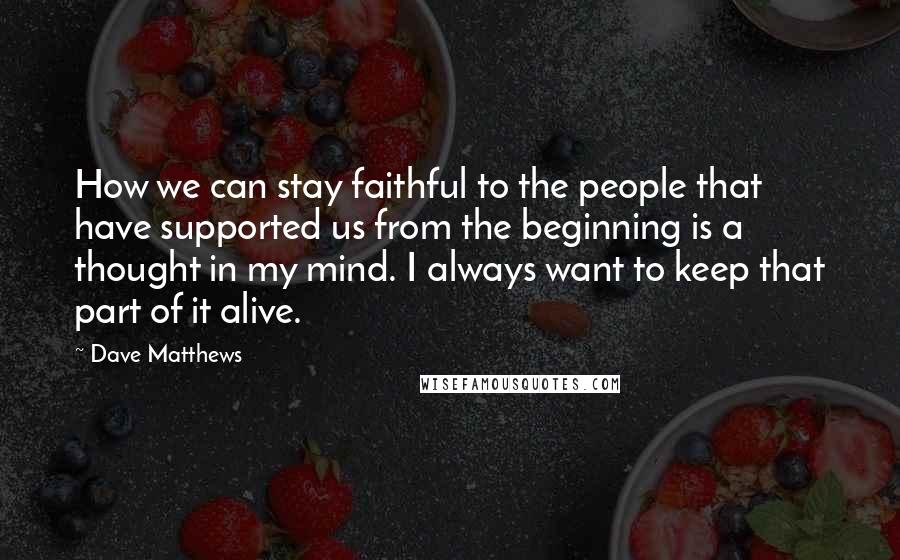 Dave Matthews Quotes: How we can stay faithful to the people that have supported us from the beginning is a thought in my mind. I always want to keep that part of it alive.