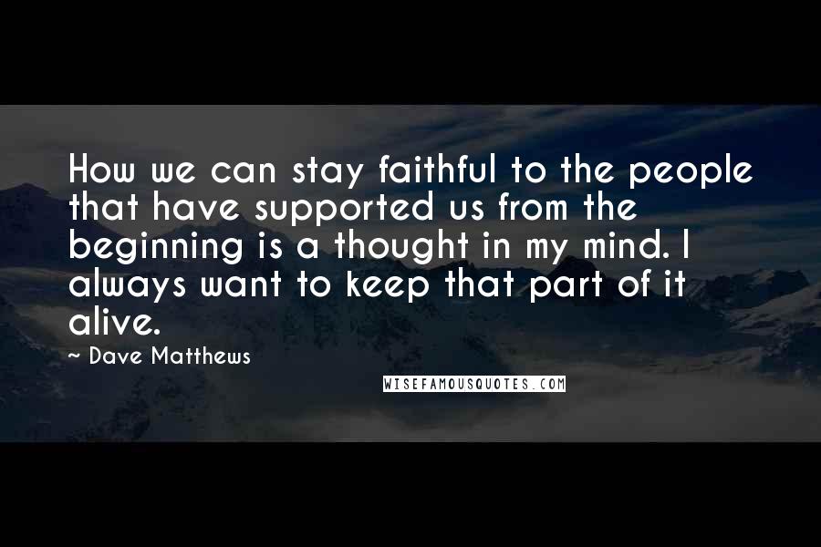 Dave Matthews Quotes: How we can stay faithful to the people that have supported us from the beginning is a thought in my mind. I always want to keep that part of it alive.