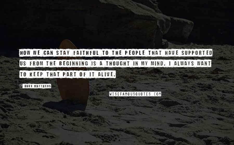 Dave Matthews Quotes: How we can stay faithful to the people that have supported us from the beginning is a thought in my mind. I always want to keep that part of it alive.