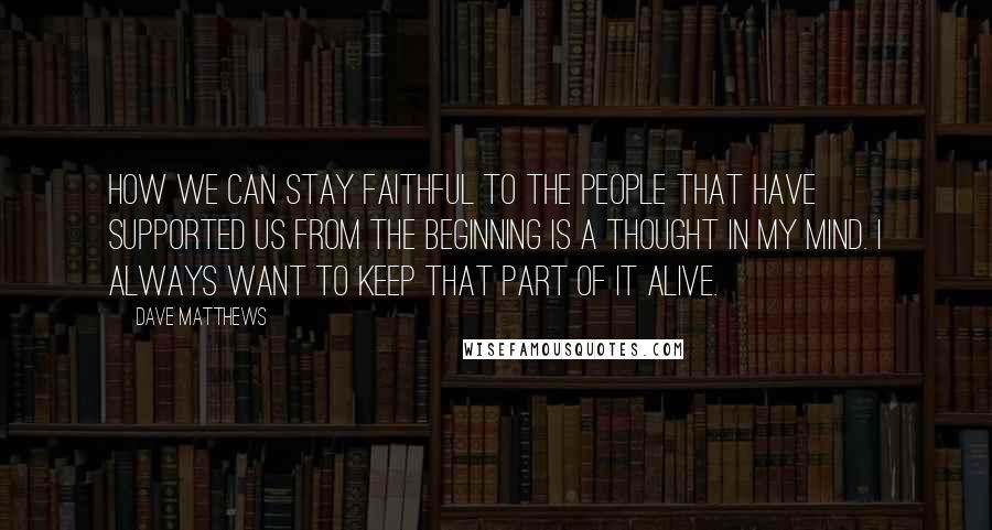 Dave Matthews Quotes: How we can stay faithful to the people that have supported us from the beginning is a thought in my mind. I always want to keep that part of it alive.