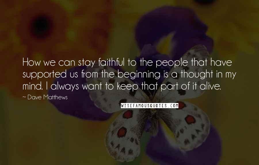 Dave Matthews Quotes: How we can stay faithful to the people that have supported us from the beginning is a thought in my mind. I always want to keep that part of it alive.