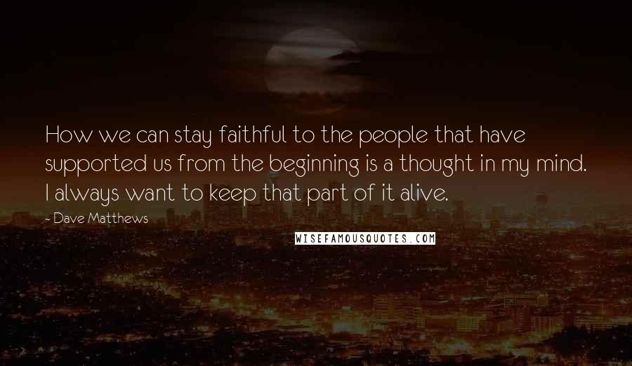 Dave Matthews Quotes: How we can stay faithful to the people that have supported us from the beginning is a thought in my mind. I always want to keep that part of it alive.