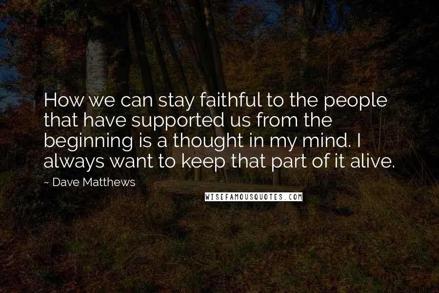 Dave Matthews Quotes: How we can stay faithful to the people that have supported us from the beginning is a thought in my mind. I always want to keep that part of it alive.