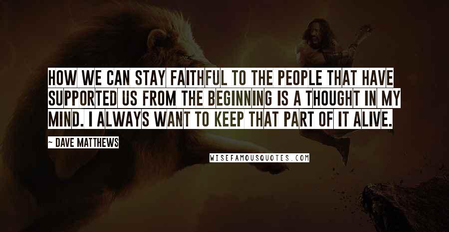 Dave Matthews Quotes: How we can stay faithful to the people that have supported us from the beginning is a thought in my mind. I always want to keep that part of it alive.