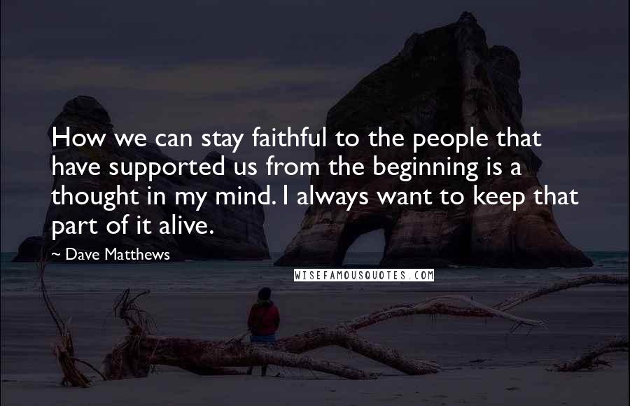 Dave Matthews Quotes: How we can stay faithful to the people that have supported us from the beginning is a thought in my mind. I always want to keep that part of it alive.