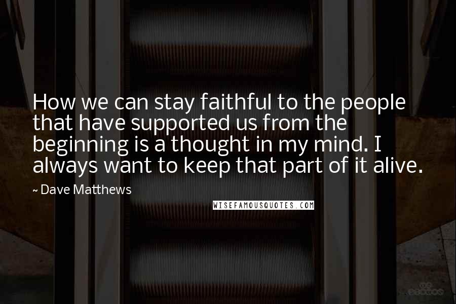 Dave Matthews Quotes: How we can stay faithful to the people that have supported us from the beginning is a thought in my mind. I always want to keep that part of it alive.