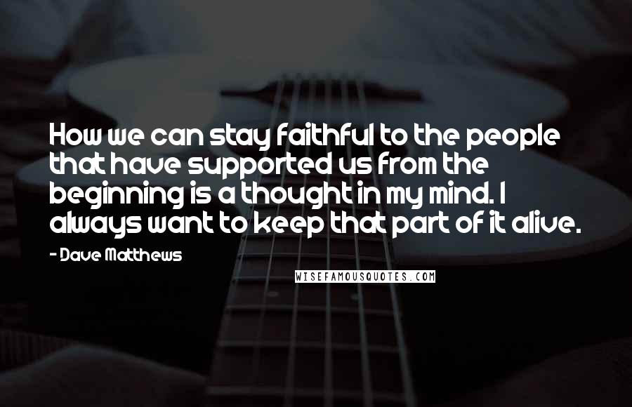 Dave Matthews Quotes: How we can stay faithful to the people that have supported us from the beginning is a thought in my mind. I always want to keep that part of it alive.