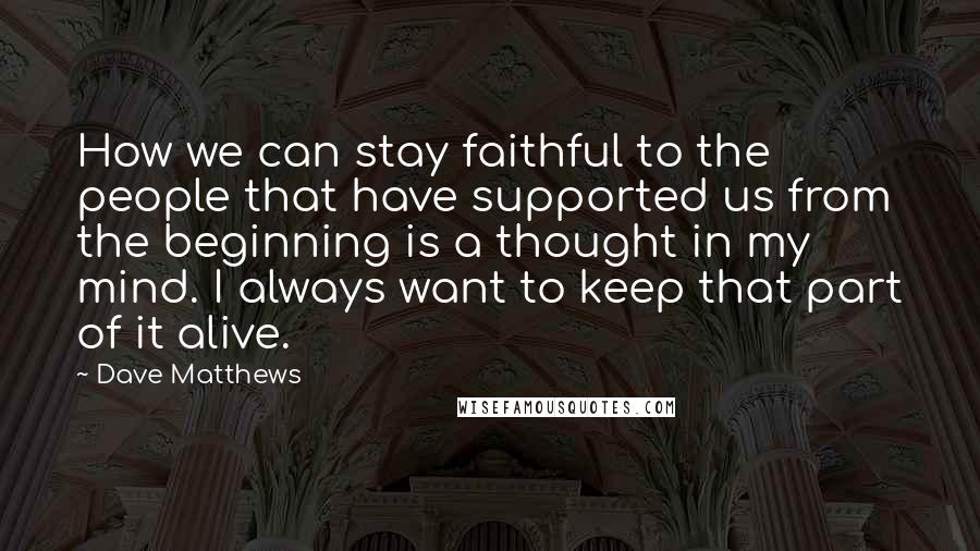 Dave Matthews Quotes: How we can stay faithful to the people that have supported us from the beginning is a thought in my mind. I always want to keep that part of it alive.