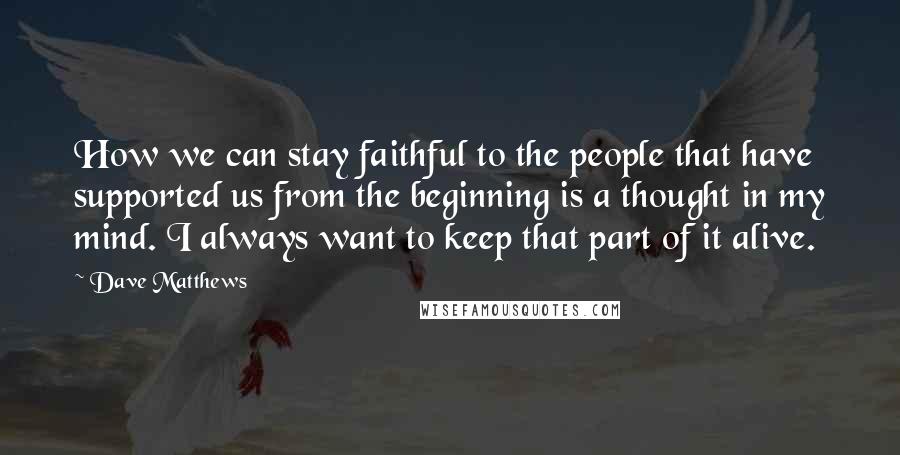 Dave Matthews Quotes: How we can stay faithful to the people that have supported us from the beginning is a thought in my mind. I always want to keep that part of it alive.