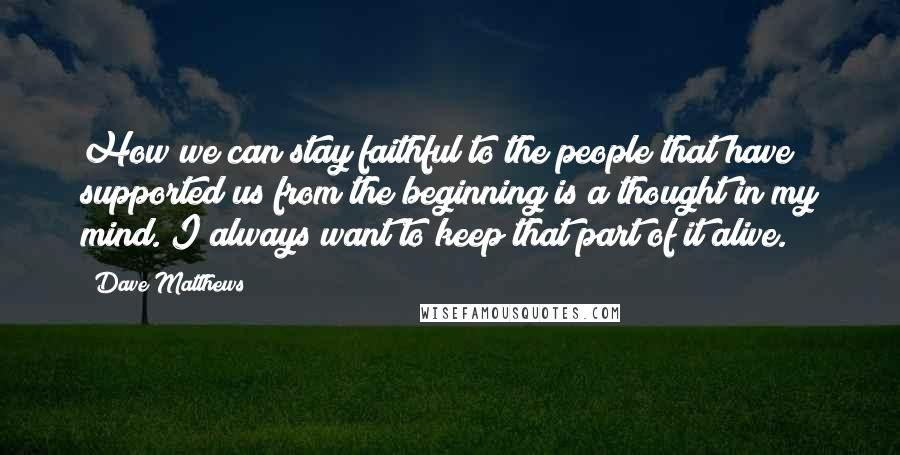 Dave Matthews Quotes: How we can stay faithful to the people that have supported us from the beginning is a thought in my mind. I always want to keep that part of it alive.