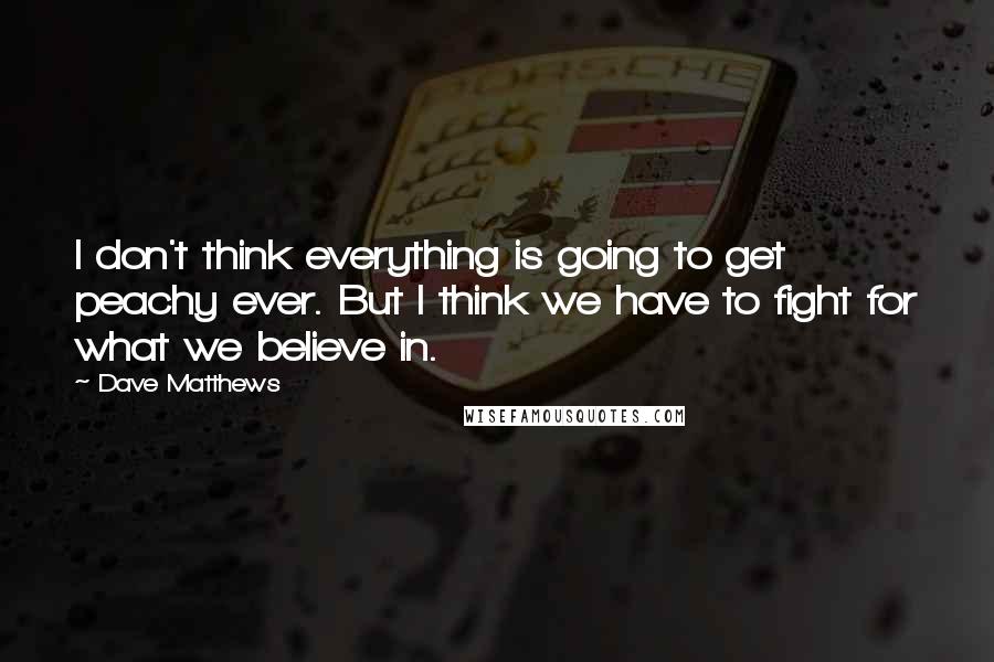 Dave Matthews Quotes: I don't think everything is going to get peachy ever. But I think we have to fight for what we believe in.