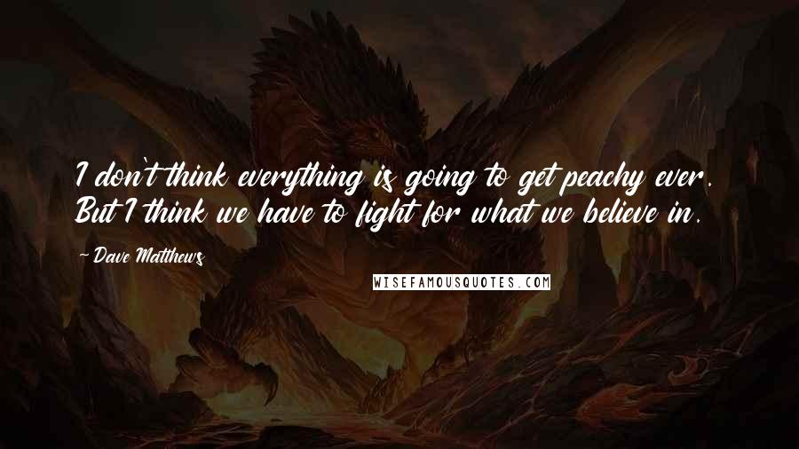 Dave Matthews Quotes: I don't think everything is going to get peachy ever. But I think we have to fight for what we believe in.