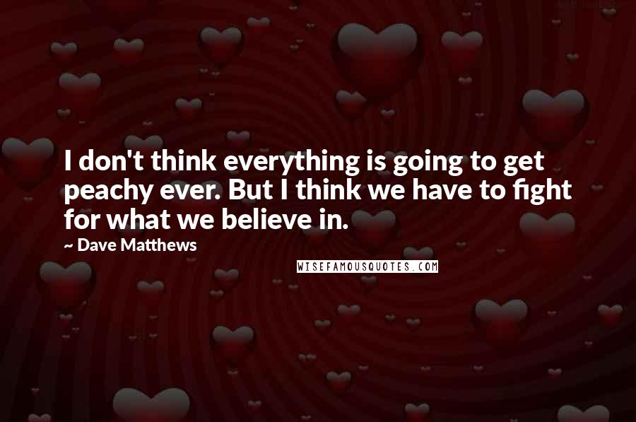 Dave Matthews Quotes: I don't think everything is going to get peachy ever. But I think we have to fight for what we believe in.