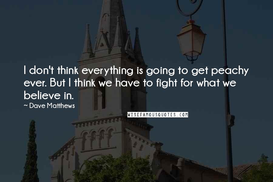 Dave Matthews Quotes: I don't think everything is going to get peachy ever. But I think we have to fight for what we believe in.