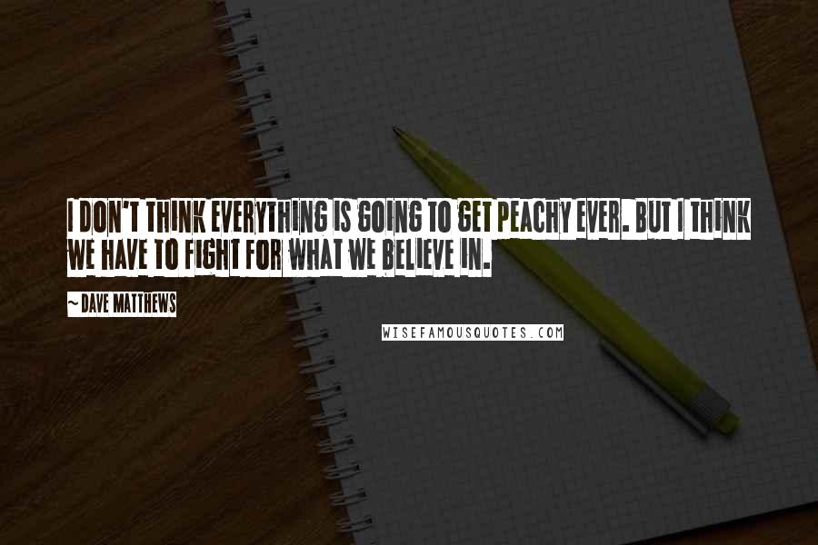 Dave Matthews Quotes: I don't think everything is going to get peachy ever. But I think we have to fight for what we believe in.