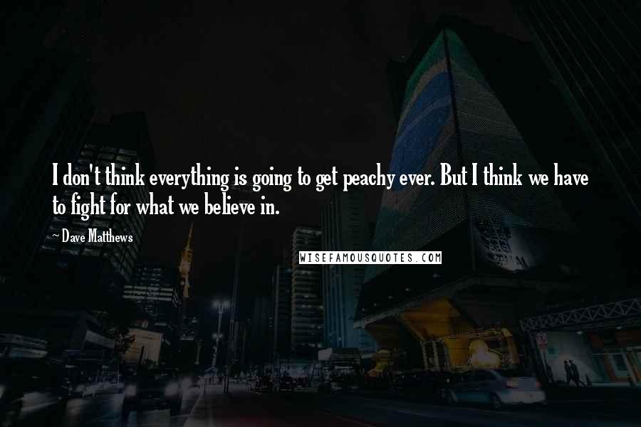 Dave Matthews Quotes: I don't think everything is going to get peachy ever. But I think we have to fight for what we believe in.