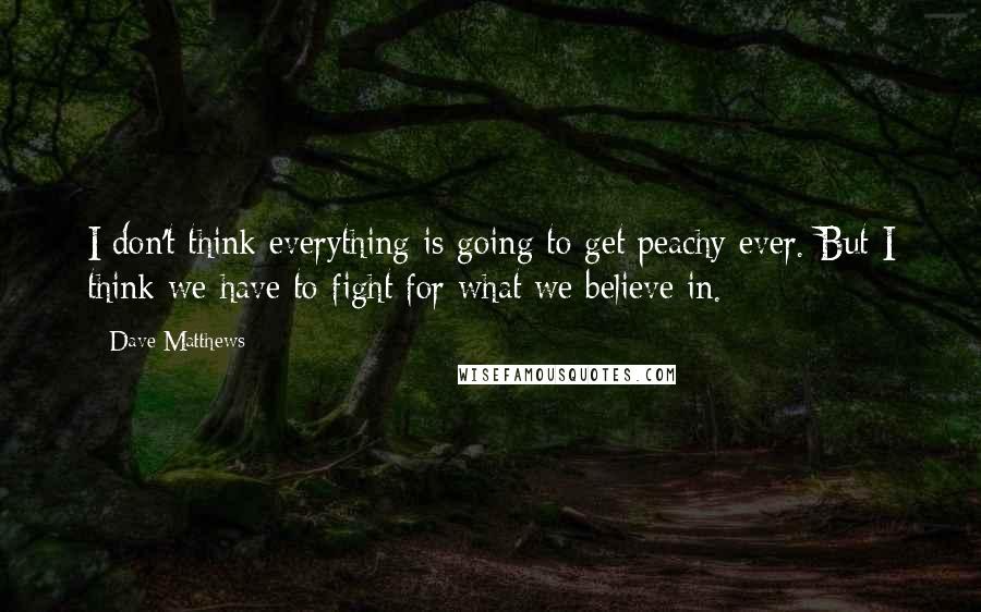 Dave Matthews Quotes: I don't think everything is going to get peachy ever. But I think we have to fight for what we believe in.