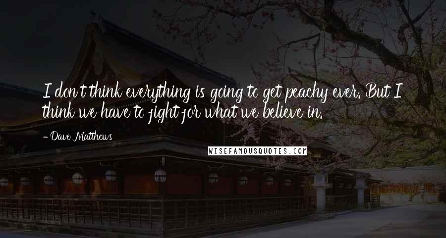 Dave Matthews Quotes: I don't think everything is going to get peachy ever. But I think we have to fight for what we believe in.