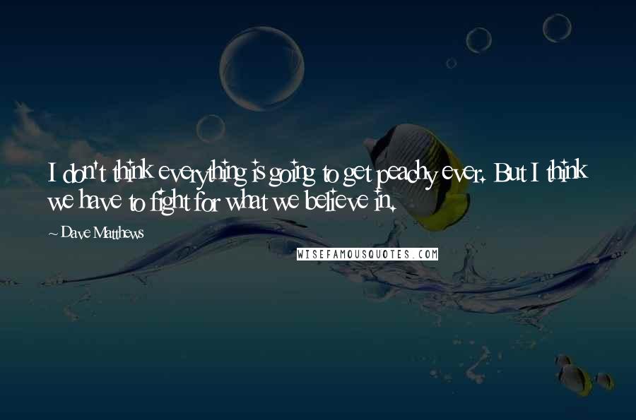 Dave Matthews Quotes: I don't think everything is going to get peachy ever. But I think we have to fight for what we believe in.