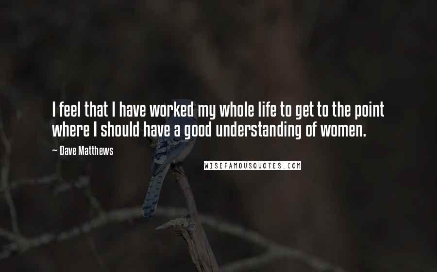 Dave Matthews Quotes: I feel that I have worked my whole life to get to the point where I should have a good understanding of women.