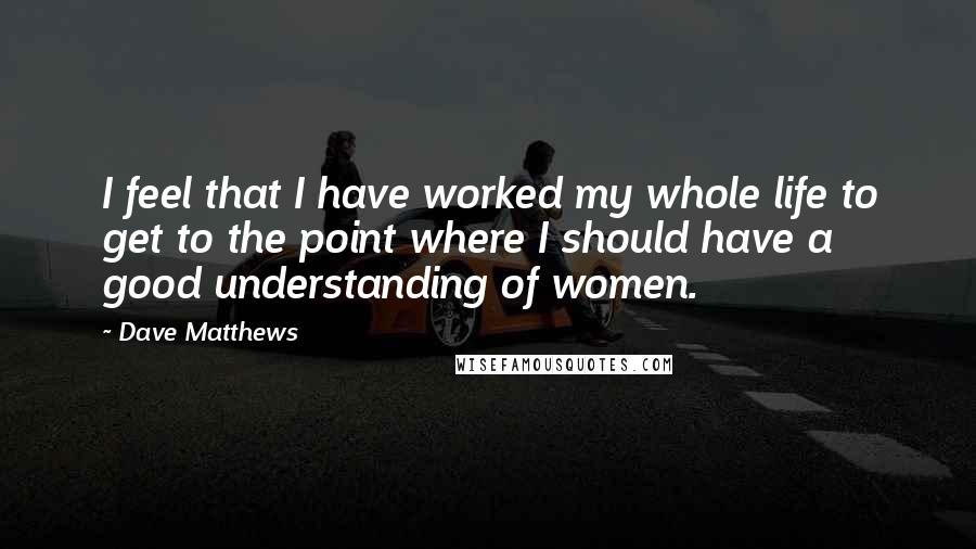 Dave Matthews Quotes: I feel that I have worked my whole life to get to the point where I should have a good understanding of women.
