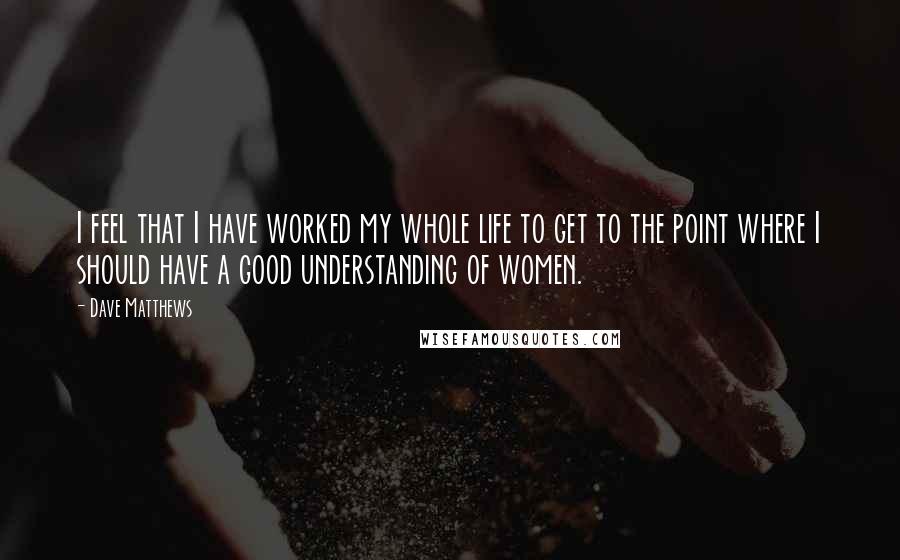 Dave Matthews Quotes: I feel that I have worked my whole life to get to the point where I should have a good understanding of women.