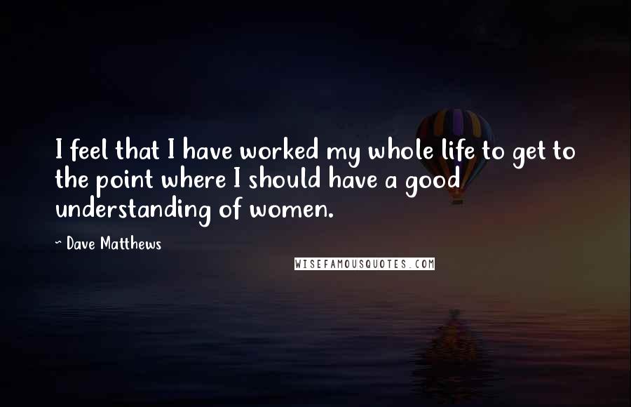 Dave Matthews Quotes: I feel that I have worked my whole life to get to the point where I should have a good understanding of women.