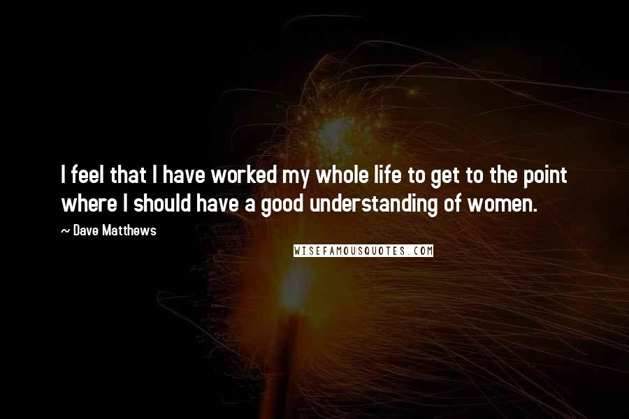 Dave Matthews Quotes: I feel that I have worked my whole life to get to the point where I should have a good understanding of women.