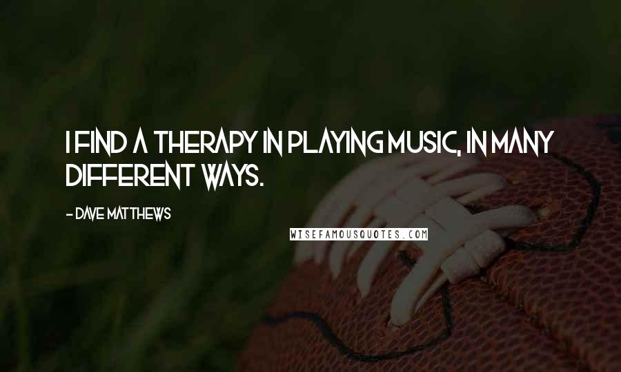 Dave Matthews Quotes: I find a therapy in playing music, in many different ways.