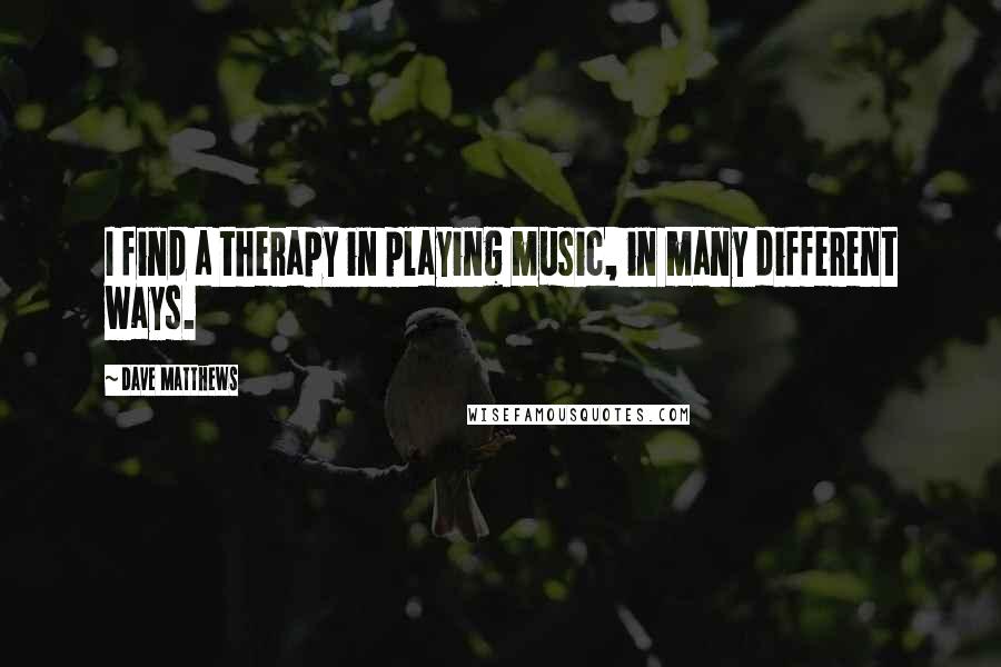 Dave Matthews Quotes: I find a therapy in playing music, in many different ways.