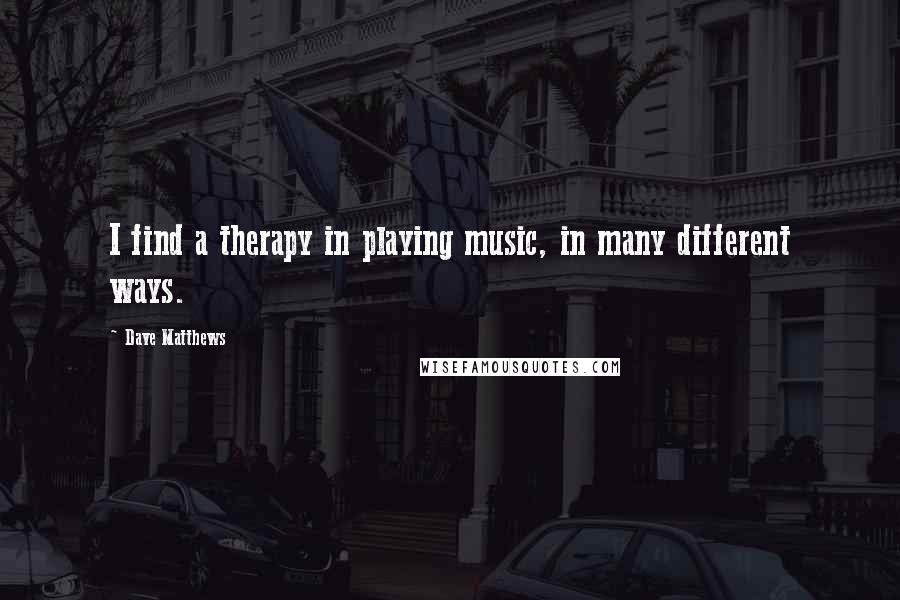 Dave Matthews Quotes: I find a therapy in playing music, in many different ways.