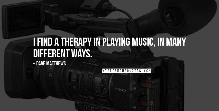 Dave Matthews Quotes: I find a therapy in playing music, in many different ways.