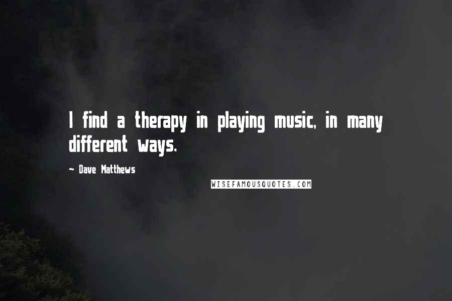 Dave Matthews Quotes: I find a therapy in playing music, in many different ways.