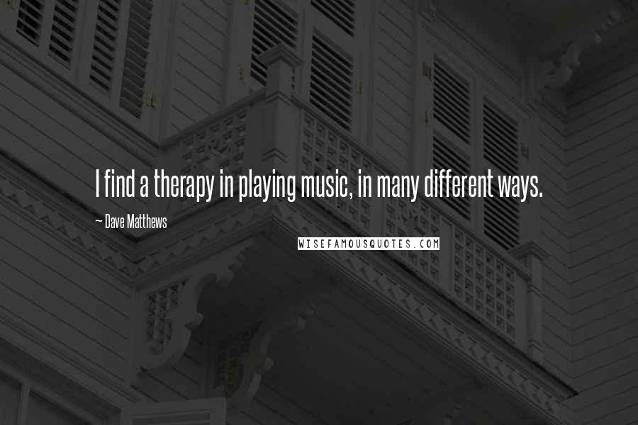 Dave Matthews Quotes: I find a therapy in playing music, in many different ways.