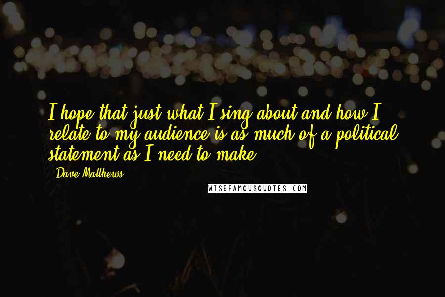 Dave Matthews Quotes: I hope that just what I sing about and how I relate to my audience is as much of a political statement as I need to make.