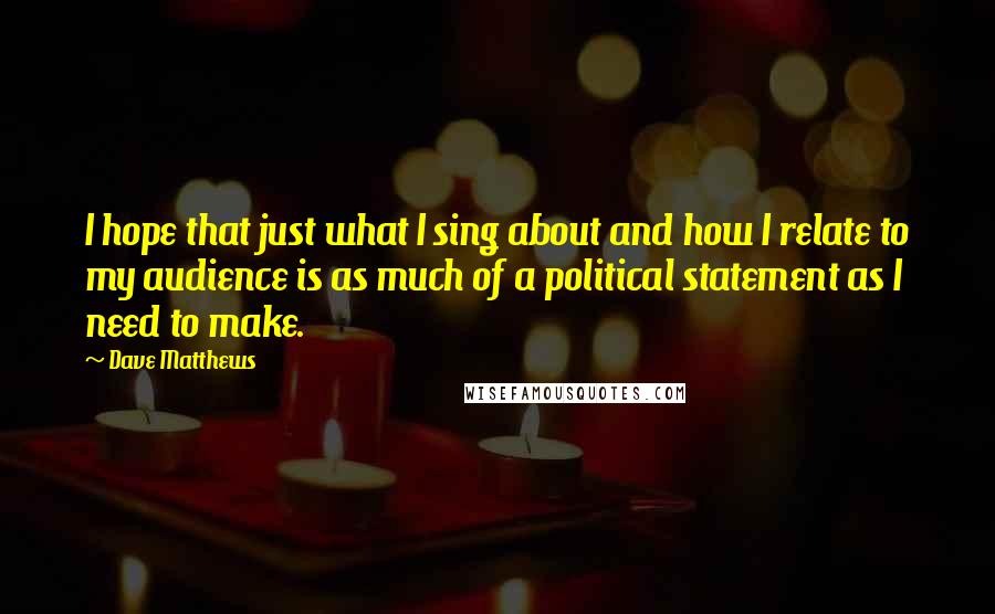 Dave Matthews Quotes: I hope that just what I sing about and how I relate to my audience is as much of a political statement as I need to make.